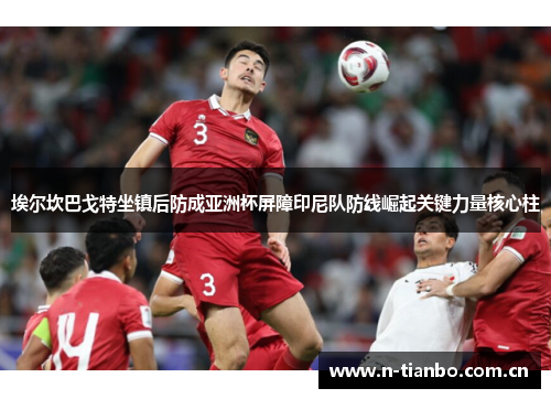 埃尔坎巴戈特坐镇后防成亚洲杯屏障印尼队防线崛起关键力量核心柱